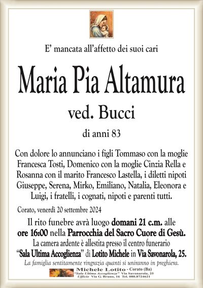 E’ mancata all’affetto dei suoi cariMaria Pia Altamura
ved. Bucci
di anni 83
Con dolore lo annunciano i figli Tommaso con la moglie
Francesca Tosti, Domenico con la moglie Cinzia Rella e
Rosanna con il marito Francesco Lastella, i diletti nipoti
Giuseppe, Serena, Mirko, Emiliano, Natalia, Eleonora e
Luigi, i fratelli, i cognati, nipoti e parenti tutti.
Corato, venerdì 20 settembre 2024
Il rito funebre avrà luogo domani 21 c.m. alle
ore 16:00 nella Parrocchia del Sacro Cuore di Gesù.
La camera ardente è allestita presso il centro funerario
‘‘Sala Ultima Accoglienza’’ di Lotito Michele in Via Savonarola, 25.
La famiglia sentitamente ringrazia quanti si uniranno in preghiera.