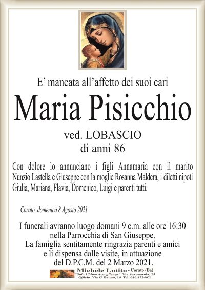 E’ mancata all’affetto dei suoi cari
Maria Pisicchio
ved. LOBASCIO
di anni 86
Con dolore lo annunciano i figli Annamaria con il marito
Nunzio Lastella e Giuseppe con la moglie Rosanna Maldera, i diletti nipoti
Giulia, Mariana, Flavia, Domenico, Luigi e parenti tutti. 
Corato, domenica 8 Agosto 2021
I funerali avranno luogo domani 9 c.m. alle ore 16:30
nella Parrocchia di San Giuseppe.
La famiglia sentitamente ringrazia parenti e amici
e li dispensa dalle visite, in attuazione
del D.P.C.M. del 2 Marzo 2021.