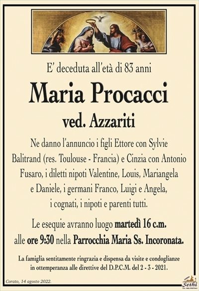 E’ deceduta all’età di 83 anni
Maria Procacci
ved. Azzariti
Ne danno l’annuncio i figli Ettore con Sylvie
Balitrand (res. Toulouse – Francia) e Cinzia con Antonio
Fusaro, i diletti nipoti Valentine, Louis, Mariangela
e Daniele, i germani Franco, Luigi e Angela,
i cognati, i nipoti e parenti tutti.
Le esequie avranno luogo martedì 16 c.m.
alle ore 9:30 nella Parrocchia Maria Ss. Incoronata.
La famiglia sentitamente ringrazia e dispensa da visite e condoglianze
in ottemperanza alle direttive del D.P.C.M. del 2 – 3 – 2021.