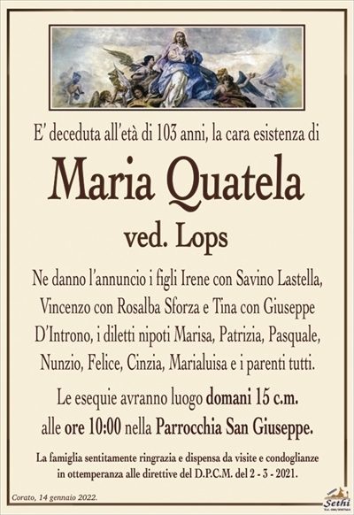 E’ deceduta all’età di 103 anni, la cara esistenza di
Maria Quatela
ved. Lops
Ne danno l’annuncio i figli Irene con Savino Lastella,
Vincenzo con Rosalba Sforza e Tina con Giuseppe
D’Introno, i diletti nipoti Marisa, Patrizia, Pasquale,
Nunzio, Felice, Cinzia, Marialuisa e i parenti tutti.
Le esequie avranno luogo domani 15 c.m.
alle ore 10:00 nella Parrocchia San Giuseppe.
La famiglia sentitamente ringrazia e dispensa da visite e condoglianze
in ottemperanza alle direttive del D.P.C.M. del 2 – 3 – 2021.