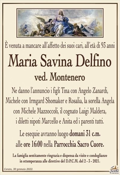È venuta a mancare all’affetto dei suoi cari, all’età di 93 anni
Maria Savina Delfino
ved. Montenero
Ne danno l’annuncio i figli Tina con Angelo Zanardi,
Michele con Irmgard Shomaker e Rosalia, la sorella Angela
con Michele Mazzoccoli, il cognato Luigi Maldera,
i diletti nipoti Marcello e Anita ed i parenti tutti.
Le esequie avranno luogo domani 31 c.m.
alle ore 16:00 nella Parrocchia Sacro Cuore.
La famiglia sentitamente ringrazia e dispensa da visite e condoglianze
in ottemperanza alle direttive del D.P.C.M. del 2 – 3 – 2021.