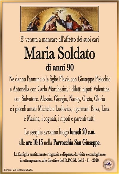 E’ venuta a mancare all’affetto dei suoi cari
Maria Soldato
di anni 90
Ne danno l’annuncio le figlie Flavia con Giuseppe Pisicchio
e Antonella con Carlo Marchesini, i diletti nipoti Valentina
con Salvatore, Alessia, Giorgia, Nancy, Greta, Gloria
e i piccoli amati Michele e Ludovica, i germani Enza, Lina
e Marina, i cognati, i nipoti e parenti tutti.
Le esequie avranno luogo lunedì 20 c.m.
alle ore 10:15 nella Parrocchia San Giuseppe.
La famiglia sentitamente ringrazia e dispensa da visite e condoglianze
in ottemperanza alle direttive del D.P.C.M. del 3 – 11 – 2020.