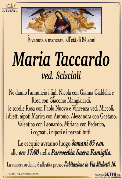 È venuta a mancare, all’età di 84 anni
Maria Taccardo
ved. Sciscioli
Ne danno l’annuncio i figli Nicola con Gianna Cialdella e Rosa con Giacomo Mangialardi, le sorelle Rosa con Paolo Nuovo e Vincenza ved. Miccoli, i diletti nipoti Marica con Antonio, Alessandra con Gaetano, Valentina con Leonardo, Miriana con Federico, i cognati, i nipoti e i parenti tutti.
Le esequie avranno luogo domani 5 c.m. alle ore 17:00 nella Parrocchia Sacra Famiglia.
La camera ardente è allestita presso l’abitazione in Via Michetti 16.
