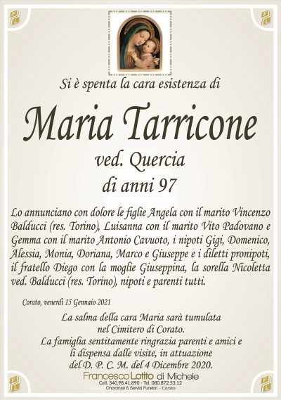 Si è spenta la cara esistenza di
Maria Tarricone
ved. Quercia
di anni 97
Lo annunciano con dolore le figlie Angela con il marito Vincenzo
Balducci (res. Torino), Luisanna con il marito Vito Padovano e
Gemma con il marito Antonio Cavuoto, i nipoti Gigi, Domenico,
Alessia, Monia, Doriana, Marco e Giuseppe e i diletti pronipoti,
il fratello Diego con la moglie Giuseppina, la sorella Nicoletta
ved. Balducci (res. Torino), nipoti e parenti tutti.
Corato, venerdì 15 Gennaio 2021
La salma della cara Maria sarà tumulata
nel Cimitero di Corato.
La famiglia sentitamente ringrazia parenti e amici e
li dispensa dalle visite, in attuazione
del D. P. C. M. del 4 Dicembre 2020.
