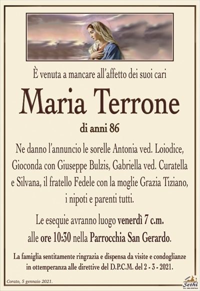 È venuta a mancare all’affetto dei suoi cari
Maria Terrone
di anni 86
Ne danno l’annuncio le sorelle Antonia ved. Loiodice, Gioconda con Giuseppe Bulzis, Gabriella ved. Curatella
e Silvana, il fratello Fedele con la moglie Grazia Tiziano,
i nipoti e parenti tutti.
Le esequie avranno luogo venerdì 7 c.m.
alle ore 10:30 nella Parrocchia San Gerardo.
La famiglia sentitamente ringrazia e dispensa da visite e condoglianze
in ottemperanza alle direttive del D.P.C.M. del 2 – 3 – 2021.