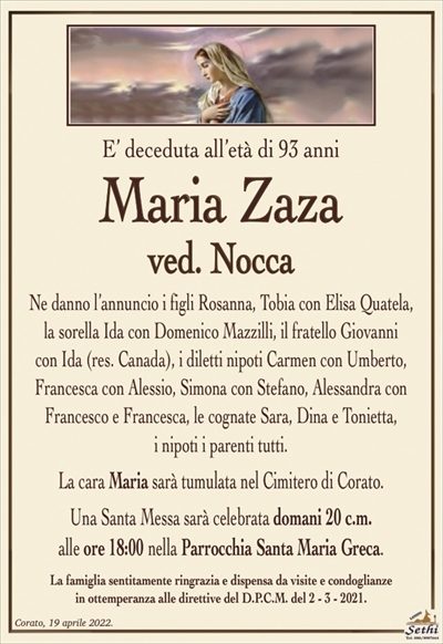 E’ deceduta all’età di 93 anni
Maria Zaza
ved. Nocca
Ne danno l’annuncio i figli Rosanna, Tobia con Elisa Quatela, la sorella Ida con Domenico Mazzilli, il fratello Giovanni
con Ida (res. Canada), i diletti nipoti Carmen con Umberto, Francesca con Alessio, Simona con Stefano, Alessandra con Francesco e Francesca, le cognate Sara, Dina e Tonietta,
i nipoti i parenti tutti.
La cara Maria sarà tumulata nel Cimitero di Corato.
Una Santa Messa sarà celebrata domani 20 c.m.
alle ore 19:00 nella Parrocchia Santa Maria Greca.
La famiglia sentitamente ringrazia e dispensa da visite e condoglianze
in ottemperanza alle direttive del D.P.C.M. del 2 – 3 – 2021.