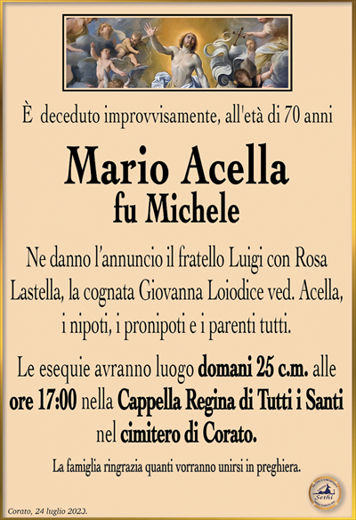 È deceduto improvvisamente, all’età di 70 anni
Mario Acella
fu Michele
Ne danno l’annuncio il fratello Luigi con Rosa Lastella, la cognata Giovanna Loiodice ved. Acella, i nipoti, i pronipoti e i parenti tutti.
Le esequie avranno luogo domani 25 c.m. alle ore 17:00 nella Cappella Regina di tutti i Santi nel cimitero di Corato.
La famiglia ringrazia quanti vorranno unirsi in preghiera.
Corato, 24 luglio 2023.