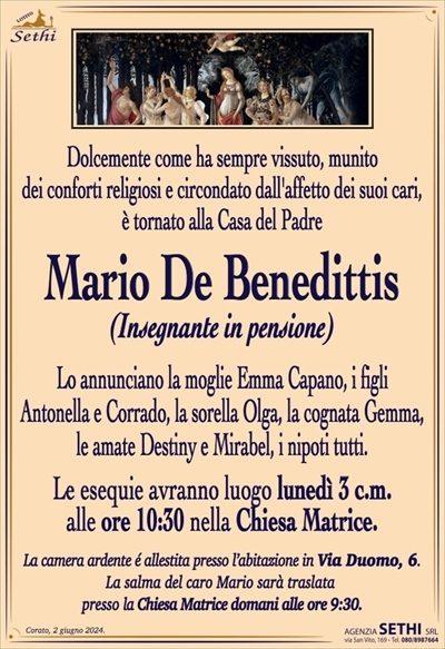 Dolcemente come ha sempre vissuto, munitodei conforti religiosi e circondato dall’affetto dei suoi cari,
è tornato alla Casa del Padre 
Mario De Benedittis
(insegnante in pensione)
Lo annunciano la moglie Emma Capano, i figli
Antonella e Corrado, la sorella Olga, la cognata Gemma,
le amate Destiny e Mirabel, i nipoti tutti.
Le esequie avranno luogo lunedì 3 c.m.
alle ore 10:30 nella Chiesa Matrice.
La camera ardente é allestita presso l’abitazione in Via Duomo, 6.
La salma del caro Mario sarà traslata
presso la Chiesa Matrice domani alle ore 9:30.