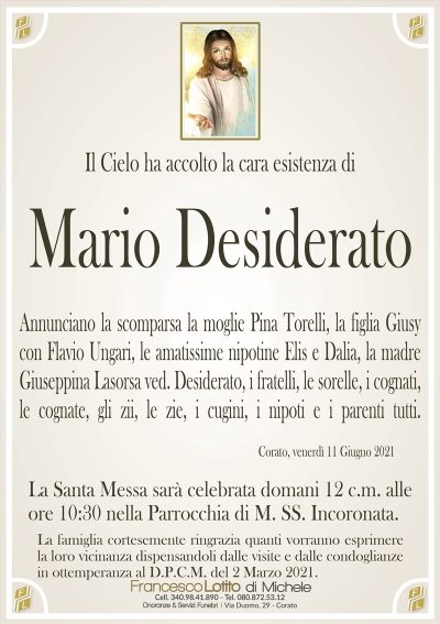 Il Cielo ha accolto la cara esistenza di
Mario Desiderato
Annunciano la scomparsa la moglie Pina Torelli, la figlia Giusy
con Flavio Ungari, le amatissime nipotine Elis e Dalia, la madre
Giuseppina Lasorsa ved. Desiderato, i fratelli, le sorelle, i cognati,
le cognate, gli zii, le zie, i cugini, i nipoti e i parenti tutti.
Corato, venerdì 11 Giugno 2021
La Santa Messa sarà celebrata domani 12 c.m. alle
ore 10:30 nella Parrocchia di M. SS. Incoronata.
La famiglia cortesemente ringrazia quanti vorranno esprimere
la loro vicinanza dispensandoli dalle visite e dalle condoglianze
in ottemperanza al D.P.C.M. del 2 Marzo 2021.