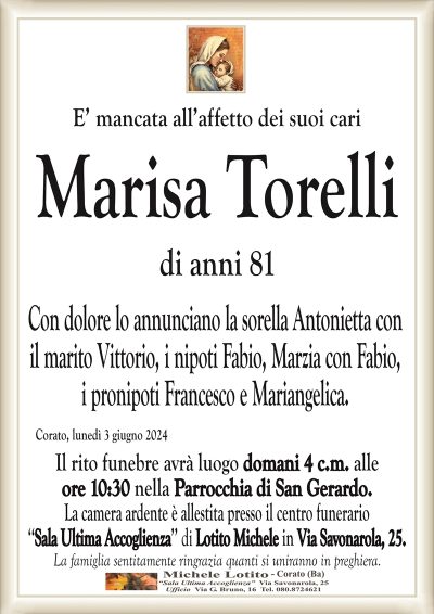 E’ mancata all’affetto dei suoi cariMarisa Torelli
di anni 81
Con dolore lo annunciano la sorella Antonietta con
il marito Vittorio, i nipoti Fabio, Marzia con Fabio,
i pronipoti Francesco e Mariangelica.
Corato, lunedì 3 giugno 2024
Il rito funebre avrà luogo domani 4 c.m. alle
ore 10:30 nella Parrocchia di San Gerardo.
La camera ardente è allestita presso il centro funerario
‘‘Sala Ultima Accoglienza’’ di Lotito Michele in Via Savonarola, 25.
La famiglia sentitamente ringrazia quanti si uniranno in preghiera.