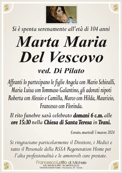 Si è spenta serenamente all’età di 104 anni Marta Maria
Del Vescovo
ved. Di Pilato
Affranti lo partecipano le figlie Angela con Mario Schiralli,
Maria Luisa con Tommaso Galantino, gli adorati nipoti
Roberta con Alessio e Camilla, Marco con Hilda, Maurizio,
Francesco con Florinda.
Il rito funebre sarà celebrato domani 6 c.m. alle
ore 15:30 nella Chiesa di Santa Teresa in Trani.
Corato, martedì 5 marzo 2024
Si ringraziano particolarmente il Direttore, i Medici e
tutto il Personale della RSSA Regeneration Home per
l’alta professionalità e le amorevoli cure prestate.