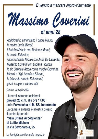E’ venuto a mancare improvvisamenteMassimo
Coverini
di anni 28
Addolorati lo annunciano il padre Mauro,
la madre Lucia Miccoli, il fratello Michele
con Marianna Bucci, la sorella Valentina,
i nonni Michele Miccoli con Anna De Laurentis,
Massimo Coverini con Luciana Fidanza, lo zio
Gabriele Atzori con la moglie Giovanna Miccoli
e i figli Alessio e Silvana, la fidanzata Alessia
Balestrucci, gli zii, cugini e parenti tutti.
Corato, 18 luglio 2023
I funerali saranno celebrati giovedì 20 c.m. alle
ore 17:00 nella Parrocchia di M. SS. Incoronata.
La camera ardente è allestita presso il centro funerario
‘‘Sala Ultima Accoglienza’’ di Lotito Michele in Via Savonarola, 25.
La famiglia sentitamente ringrazia.