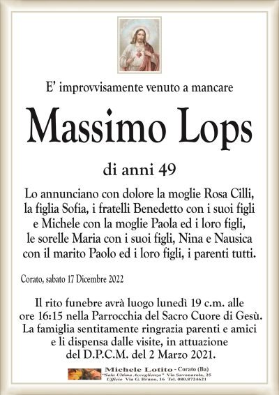 E’ improvvisamente venuto a mancareCorato, sabato 17 Dicembre 2022
Massimo
Lops
Il rito funebre avrà luogo lunedì 19 c.m. alle
ore 16:15 nella Parrocchia del Sacro Cuore di Gesù.
La famiglia sentitamente ringrazia parenti e amici
e li dispensa dalle visite, in attuazione
del D.P.C.M. del 2 Marzo 2021.
di anni 49
Lo annunciano con dolore la moglie Rosa Cilli,
la figlia Sofia, i fratelli Benedetto con i suoi figli
e Michele con la moglie Paola ed i loro figli,
le sorelle Maria con i suoi figli, Nina con Roberto e Nausica
con il marito Paolo ed i loro figli, i parenti tutti.