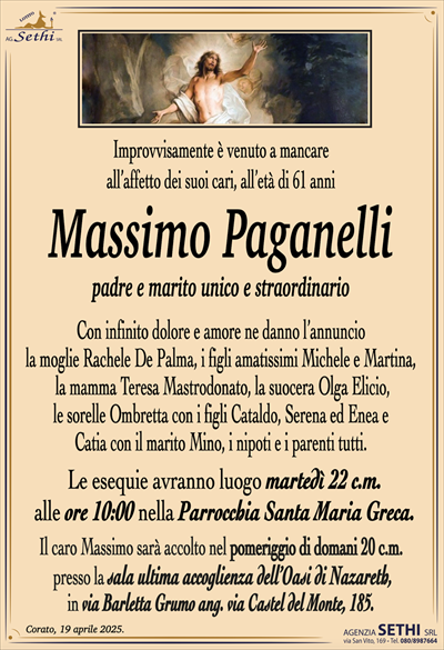 Improvvisamente è venuto a mancareall’affetto dei suoi cari, all’età di 61 anni
Massimo Paganelli
padre e marito unico e straordinario
Con infinito dolore e amore ne danno l’annuncio
la moglie Rachele De Palma, i figli amatissimi Michele e Martina,
la mamma Teresa Mastrodonato, la suocera Olga Elicio,
le sorelle Ombretta con i figli Cataldo, Serena ed Enea e
Catia con il marito Mino, i nipoti e i parenti tutti.
Le esequie avranno luogo martedì 22 c.m.
alle ore 10:00 nella Parrocchia Santa Maria Greca.
Il caro Massimo sarà accolto nel pomeriggio di domani 20 c.m.
presso la sala ultima accoglienza dell’Oasi di Nazareth,
in via Barletta Grumo ang. via Castel del Monte, 185.