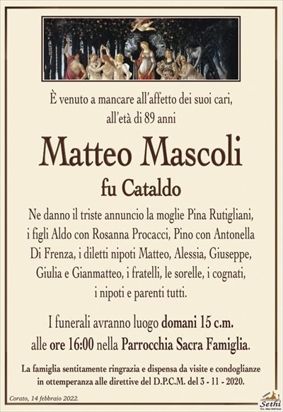 È venuto a mancare all’affetto dei suoi cari,all’età di 89 anni
Matteo Mascoli
fu Cataldo
Ne danno il triste annuncio la moglie Pina Rutigliani,
i figli Aldo con Rosanna Procacci, Pino con Antonella
Di Frenza, i diletti nipoti Matteo, Alessia, Giuseppe,
Giulia e Gianmatteo, i fratelli, le sorelle, i cognati,
i nipoti e parenti tutti.
I funerali avranno luogo domani 15 c.m.
alle ore 16:00 nella Parrocchia Sacra Famiglia.
La famiglia sentitamente ringrazia e dispensa da visite e condoglianze
in ottemperanza alle direttive del D.P.C.M. del 3 – 11 – 2020.