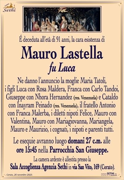É deceduta all’età di 91 anni, la cara esistenza di
Mauro Lastella
fu Luca
Ne danno l’annuncio la moglie Maria Tatoli,
i figli Luca con Rosa Maldera, Franca con Carlo Tandoi, Giuseppe con Nhora Hernandez e Cataldo con Inayram Peinado, il fratello Antonio con Franca Malerba,
i diletti nipoti Felice, Mauro con Valentina, Mauro
con Mariagiovanna, Mariangela, Mauro e Maurizio,
i cognati, i nipoti e parenti tutti.
Le esequie avranno luogo domani 27 c.m. alle
ore 15:45 nella Parrocchia San Giuseppe.
La camera ardente è allestita presso la
Sala Accoglienza Agenzia Sethi in via San Vito, 169 (Corato).