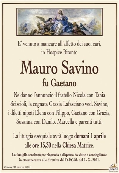 E’ venuto a mancare all’affetto dei suoi cari,in Hospice Bitonto
Mauro Savino
fu Gaetano
Ne danno l’annuncio il fratello Nicola con Tania
Sciscioli, la cognata Grazia Lafasciano ved. Savino,
i diletti nipoti Elena con Filippo, Gaetano con Grazia, Susanna con Danilo, Marcella e parenti tutti.
La liturgia esequiale avrà luogo 1 aprile
alle ore 15,30 nella Chiesa Matrice.
La famiglia sentitamente ringrazia e dispensa da visite e condoglianze
in ottemperanza alle direttive del D.P.C.M. del 2 – 3 – 2021.