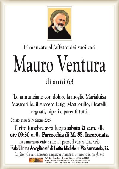 E’ mancato all’affetto dei suoi cariMauro Ventura
di anni 63
Lo annunciano con dolore la moglie Marialuisa
Mastrorillo, il suocero Luigi Mastrorillo, i fratelli,
cognati, nipoti e parenti tutti.
Corato, giovedì 19 giugno 2025
Il rito funebre avrà luogo sabato 21 c.m. alle
ore 09:30 nella Parrocchia di M. SS. Incoronata.
La camera ardente è allestita presso il centro funerario
‘‘Sala Ultima Accoglienza’’ di Lotito Michele in Via Savonarola, 25.
La famiglia sentitamente ringrazia quanti si uniranno in preghiera.