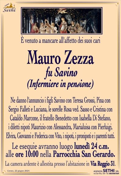È venuto a mancare all’affetto dei suoi cari
Mauro Zezza
fu Savino
(Infermiere in pensione)
Ne danno l’annuncio i figli Savino con Teresa Grossi, Pina con Sergio Falleti, e Luciana, le sorelle Rosa ved. Sasso e Cristina con Cataldo Marcone, il fratello Benedetto con Isabella Di Stefano, i diletti nipoti Maurizio con Alessandra, Marialuisa con Pierluigi, Elvira, Giovanni e Federica con Vito, i nipoti, i pronipoti e i parenti tutti. 
Le esequie avranno luogo lunedì 24 c.m. alle ore 10:00 nella Parrocchia San Gerardo.
La camera ardente è allestita presso l’abitazione in via Reggio 31