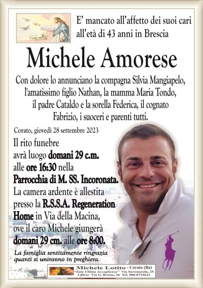E’ mancato all’affetto dei suoi cari all’età di 43 anni in Brescia
Michele Amorese
Con dolore lo annunciano la compagna Silvia Mangiapelo,
l’amatissimo figlio Nathan, la mamma Maria Tondo,
il padre Cataldo e la sorella Federica, il cognato
Fabrizio, i suoceri e parenti tutti.
Corato, giovedì 28 settembre 2023
Il rito funebre avrà luogo
domani 29 c.m.
alle ore 16:30
nella Parrocchia di
M. SS. Incoronata.
La camera ardente è allestita
presso la R.S.S.A.
Regeneration Home
in Via della Macina,
ove il caro Michele giungerà
domani 29 cm. alle ore 8:00.
La famiglia sentitamente ringrazia
quanti si uniranno in preghiera.