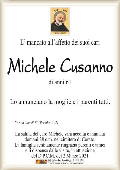 E’ mancato all’affetto dei suoi cari Michele
Cusanno di anni 61
Lo annunciano la moglie e i parenti tutti.
Corato, lunedì 27 Dicembre 2021
La salma del caro Michele sarà accolta e inumata
domani 28 c.m. nel cimitero di Corato.
La famiglia sentitamente ringrazia parenti e amici
e li dispensa dalle visite, in attuazione
del D.P.C.M. del 2 Marzo 2021.