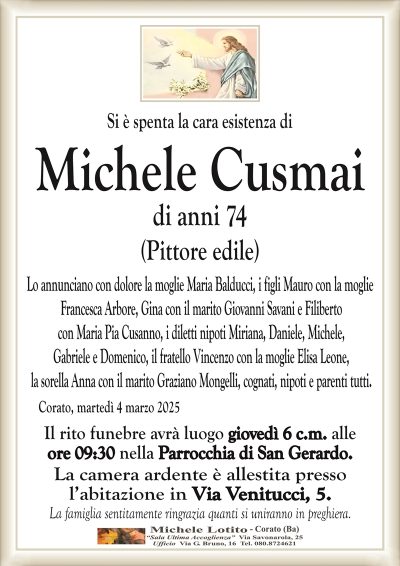 Si è spenta la cara esistenza diMichele Cusmai
di anni 74
(Pittore edile)
Lo annunciano con dolore la moglie Maria Balducci, i figli Mauro con la moglie
Francesca Arbore, Gina con il marito Giovanni Savani e Filiberto
con Maria Pia Cusanno, i diletti nipoti Miriana, Daniele, Michele,
Gabriele e Domenico, il fratello Vincenzo con la moglie Elisa Leone,
la sorella Anna con il marito Graziano Mongelli, cognati, nipoti e parenti tutti.
Il rito funebre avrà luogo giovedì 6 c.m. alle
ore 09:30 nella Parrocchia di San Gerardo. 
La camera ardente è allestita presso
l’abitazione in Via Venitucci, 5.