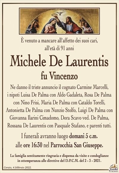 È venuto a mancare all’affetto dei suoi cari,all’età di 91 anni
Michele De Laurentis
fu Vincenzo
Ne danno il triste annuncio il cognato Carmine Marcelli, i nipoti Luisa De Palma con Aldo Gadaleta, Rosa De Palma con Nino Frisi, Maria De Palma con Cataldo Torelli, Antonietta De Palma con Nunzio Stolfo, Luigi De Palma con Giovanna Ilarini Cimadomo, Dora Scavo ved. De Palma, Rossana De Laurentis con Pasquale Stafano, e parenti tutti.
I funerali avranno luogo domani 5 c.m. alle ore 16:30 nel Parrocchia San Giuseppe.
La famiglia sentitamente ringrazia e dispensa da visite e condoglianze in ottemperanza alle direttive del D.P.C.M. del 2 – 3 – 2021.