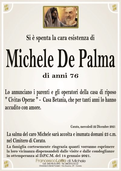 Si è spenta la cara esistenza diMichele De Palma
di anni 76
Lo annunciano i parenti e gli operatori della casa di riposo
" Civitas Operae " – Casa Betania che per tanti anni lo hanno
accudito con amore.
La salma del caro Michele sarà accolta e inumata domani 23 c.m.
nel Cimitero di Corato.
La famiglia cortesemente ringrazia quanti vorranno esprimere
la loro vicinanza dispensandoli dalle visite e dalle condoglianze
in ottemperanza al D.P.C.M. del 14 gennaio 2021.
Corato, mercoledì 22 Dicembre 2021
