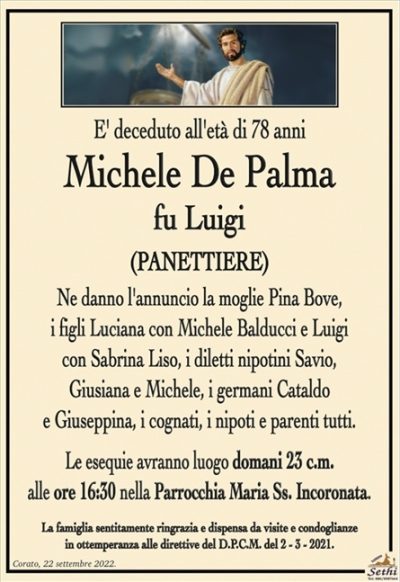 E’ deceduto all’età di 78 anni
Michele De Palma
fu Luigi
(PANETTIERE)
Ne danno l’annuncio la moglie Pina Bove,
i figli Luciana con Michele Balducci e Luigi
con Sabrina Liso, i diletti nipotini Savio,
Giusiana e Michele, i germani Cataldo
e Giuseppina, i cognati, i nipoti e parenti tutti.
Le esequie avranno luogo domani 23 c.m.
alle ore 16:30 nella Parrocchia Maria Ss. Incoronata.
La famiglia sentitamente ringrazia e dispensa da visite e condoglianze
in ottemperanza alle direttive del D.P.C.M. del 2 – 3 – 2021.