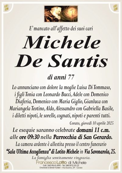 E’ mancato all’affetto dei suoi cariMichele
De Santis
di anni 77
Lo annunciano con dolore la moglie Luisa Di Tommaso,
i figli Tonia con Leonardo Bucci, Adele con Domenico
Diaferia, Domenico con Maria Giglio, Gianluca con
Mariangela Teotino, Aldo, Alessandro con Gabriella Basile,
i diletti nipoti, le sorelle, cognati, nipoti e parenti tutti.
Corato, giovedì 10 aprile 2025
Le esequie saranno celebrate domani 11 c.m.
alle ore 09:30 nella Parrocchia di San Gerardo.
La camera ardente è allestita presso il centro funerario
‘‘Sala Ultima Accoglienza’’ di Lotito Michele in Via Savonarola, 25.
La famiglia sentitamente ringrazia.