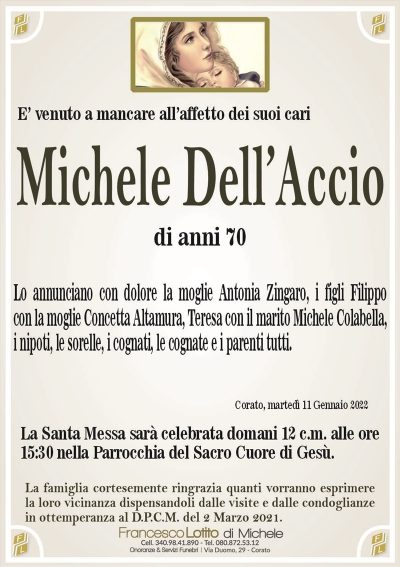 E’ venuto a mancare all’affetto dei suoi cariMichele
Dell’Accio
di anni 70
Corato, martedì 11 Gennaio 2022
Lo annunciano con dolore la moglie Antonia Zingaro, i figli Filippo
con la moglie Concetta Altamura, Teresa con il marito Michele Colabella,
i nipoti, le sorelle, i cognati, le cognate e i parenti tutti.
La Santa Messa sarà celebrata domani 12 c.m. alle ore
15:30 nella Parrocchia del Sacro Cuore di Gesù.
La famiglia cortesemente ringrazia quanti vorranno esprimere
la loro vicinanza dispensandoli dalle visite e dalle condoglianze
in ottemperanza al D.P.C.M. del 2 Marzo 2021.
