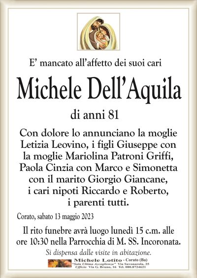 E’ mancato all’affetto dei suoi cariMichele Dell’Aquila
di anni 81
Con dolore lo annunciano la moglie
Letizia Leovino, i figli Giuseppe con
la moglie Mariolina Patroni Griffi,
Paola Cinzia con Marco e Simonetta
con il marito Giorgio Giancane,
i cari nipoti Riccardo e Roberto,
i parenti tutti.
Corato, sabato 13 maggio 2023
Il rito funebre avrà luogo lunedì 15 c.m. alle
ore 10:30 nella Parrocchia di M. SS. Incoronata.
Si dispensa dalle visite in abitazione.