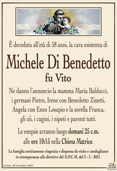 È deceduta all’età di 58 anni, la cara esistenza di
Michele Di Benedetto
fu Vito
Ne danno l’annuncio la mamma Maria Balducci,
i germani Pietro, Irene con Benedetto Zinetti, Angela con Enzo Losapio e la sorella Franca,
gli zii, i cugini, i nipoti e parenti tutti.
Le esequie avranno luogo domani 25 c.m.
alle ore 10:15 nella Chiesa Matrice.
La famiglia sentitamente ringrazia e dispensa da visite e condoglianze
in ottemperanza alle direttive del D.P.C.M. del 2 – 3 – 2021.
