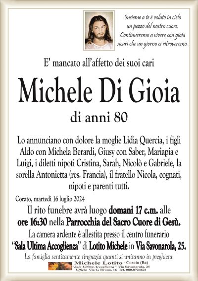 Insieme a te è volato in cieloun pezzo del nostro cuore.
Continueremo a vivere con gioia
sicuri che un giorno ci ritroveremo.
E’ mancato all’affetto dei suoi cari
Michele Di Gioia
di anni 80
Lo annunciano con dolore la moglie Lidia Quercia, i figli
Aldo con Michela Berardi, Giusy con Saber, Mariapia e
Luigi, i diletti nipoti Cristina, Sarah, Nicolò e Gabriele, la
sorella Antonietta (res. Francia), il fratello Nicola, cognati,
nipoti e parenti tutti.
Corato, martedì 16 luglio 2024
Il rito funebre avrà luogo domani 17 c.m. alle
ore 16:30 nella Parrocchia del Sacro Cuore di Gesù.
La camera ardente è allestita presso il centro funerario
‘‘Sala Ultima Accoglienza’’ di Lotito Michele in Via Savonarola, 25.
La famiglia sentitamente ringrazia quanti si uniranno in preghiera.