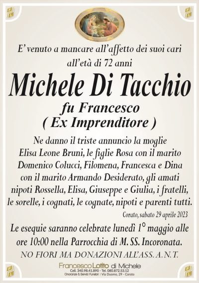 E’ venuto a mancare all’affetto dei suoi cariall’età di 72 anni
Michele Di Tacchio
fu Francesco
( Ex Imprenditore )
Ne danno il triste annuncio la moglie
Elisa Leone Bruni, le figlie Rosa con il marito
Domenico Colucci, Filomena, Francesca e Dina
con il marito Armando Desiderato, gli amati
nipoti Rossella, Elisa, Giuseppe e Giulia, i fratelli,
le sorelle, i cognati, le cognate, nipoti e parenti tutti.
Corato, sabato 29 aprile 2023
Le esequie saranno celebrate lunedì 1° maggio alle
ore 10:00 nella Parrocchia di M. SS. Incoronata.
NO FIORI MA DONAZIONI ALL’ASS. A.N.T.