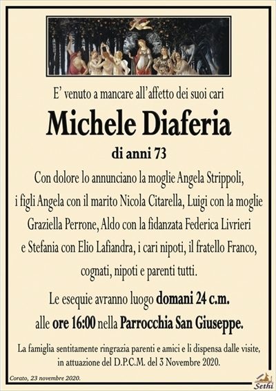 E’ venuto a mancare all’affetto dei suoi cari
Michele Diaferia
di anni 73
Con dolore lo annunciano la moglie Angela Strippoli,
i figli Angela con il marito Nicola Citarella, Luigi con la moglie
Graziella Perrone, Aldo con la fidanzata Federica Livrieri
e Stefania con Elio Lafiandra, i cari nipoti, il fratello Franco,
cognati, nipoti e parenti tutti.
Le esequie avranno luogo domani 24 c.m.
alle ore 16:00 nella Parrocchia San Giuseppe.
La famiglia sentitamente ringrazia parenti e amici e li dispensa dalle visite,
in attuazione del D.P.C.M. del 3 Novembre 2020.
