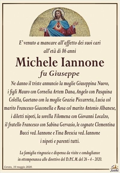 E’ venuto a mancare all’affetto dei suoi cari all’età di 86 anni
Michele Iannone
fu Giuseppe
Ne danno il triste annuncio la moglie Giuseppina Nuovo, i figli Mauro con Cornelia Artem Dana, Angelo con Pasquina Colella, Gaetano con la moglie Grazia Piccarreta, Lucia col marito Francesco Giaconella e Rosa col marito Antonio Albanese, i diletti nipoti, la sorella Filomena con Giovanni Localzo, il fratello Francesco con Sabina Gervasio, le cognate Clementina Bucci ved. Iannone e Tina Brescia ved. Iannone i nipoti e parenti tutti.
La famiglia ringrazia e dispensa da visite e condoglianze in ottemperanza alle direttive del D.P.C.M. del 26 – 4 – 2020.