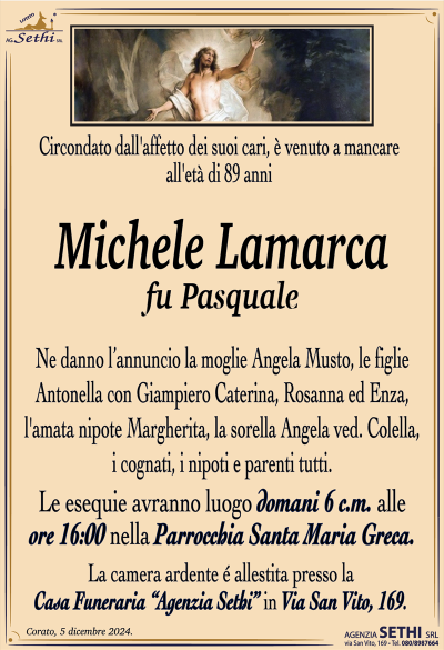 Circondato dall’affetto dei suoi cari, è venuto a mancare all’età di 89 anni
Michele Lamarca
fu Pasquale
Ne danno l’annuncio la moglie Angela Musto, le figlie Antonella con Giampiero Caterina, Rosanna ed Enza, l’amata nipote Margherita, la sorella Angela ved. Colella, i cognati, i nipoti e parenti tutti.
Le esequie avranno luogo domani 6 c.m. alle ore 16:00 nella Parrocchia Santa Maria Greca.
La camera ardente è allestita presso la Casa Funeraria "Agenzia Sethi" in Via San Vito, 169.