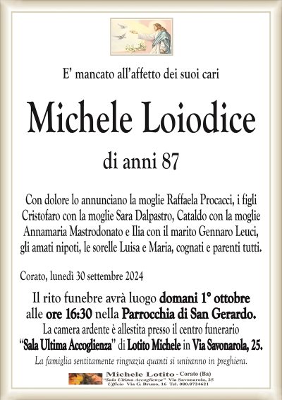 E’ mancato all’affetto dei suoi cariMichele Loiodice
di anni 87
Con dolore lo annunciano la moglie Raffaela Procacci, i figli
Cristofaro con la moglie Sara Dalpastro, Cataldo con la moglie
Annamaria Mastrodonato e Ilia con il marito Gennaro Leuci,
gli amati nipoti, le sorelle Luisa e Maria, cognati e parenti tutti.
Corato, lunedì 30 settembre 2024
Il rito funebre avrà luogo domani 1° ottobre
alle ore 16:30 nella Parrocchia di San Gerardo.
La camera ardente è allestita presso il centro funerario
‘‘Sala Ultima Accoglienza’’ di Lotito Michele in Via Savonarola, 25.
La famiglia sentitamente ringrazia quanti si uniranno in preghiera.