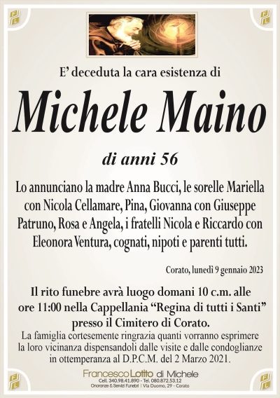 E’ deceduta la cara esistenza diMichele Maino
di anni 56
Lo annunciano la madre Anna Bucci, le sorelle Mariella
con Nicola Cellamare, Pina, Giovanna con Giuseppe
Patruno, Rosa e Angela, i fratelli Nicola e Riccardo con
Eleonora Ventura, cognati, nipoti e parenti tutti.
Corato, lunedì 9 gennaio 2023
Il rito funebre avrà luogo domani 10 c.m. alle
ore 11:00 nella Cappellania ‘‘Regina di tutti i Santi’’
presso il Cimitero di Corato.
La famiglia cortesemente ringrazia quanti vorranno esprimere
la loro vicinanza dispensandoli dalle visite e dalle condoglianze
in ottemperanza al D.P.C.M. del 2 Marzo 2021.