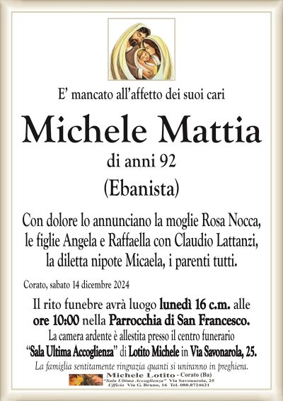E’ mancato all’affetto dei suoi cariMichele Mattia di anni 92
(Ebanista)
Con dolore lo annunciano la moglie Rosa Nocca,
le figlie Angela e Raffaella con Claudio Lattanzi,
la diletta nipote Micaela, i parenti tutti.
Corato, sabato 14 dicembre 2024
Il rito funebre avrà luogo lunedì 16 c.m. alle
ore 10:00 nella Parrocchia di San Francesco.
La camera ardente è allestita presso il centro funerario
‘‘Sala Ultima Accoglienza’’ di Lotito Michele in Via Savonarola, 25.
La famiglia sentitamente ringrazia quanti si uniranno in preghiera.