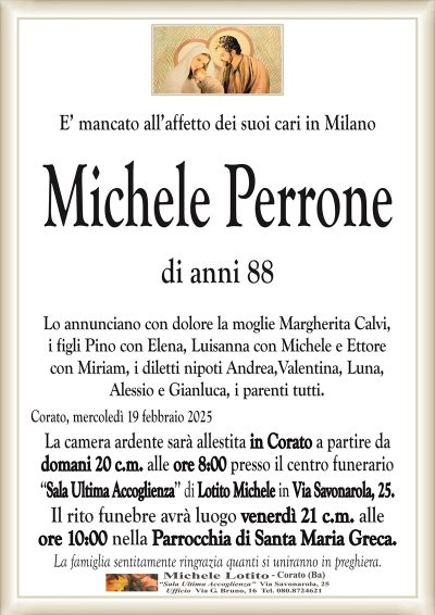 E’ mancato all’affetto dei suoi cari in MilanoMichele Perrone
di anni 88
Lo annunciano con dolore la moglie Margherita Calvi,
i figli Pino con Elena, Luisanna con Michele e Ettore
con Miriam, i diletti nipoti Andrea,Valentina, Luna,
Alessio e Gianluca, i parenti tutti.
Corato, mercoledì 19 febbraio 2025
La camera ardente sarà allestita in Corato a partire da
domani 20 c.m. alle ore 8:00 presso il centro funerario
‘‘Sala Ultima Accoglienza’’ di Lotito Michele in Via Savonarola, 25.
Il rito funebre avrà luogo venerdì 21 c.m. alle
ore 10:00 nella Parrocchia di Santa Maria Greca.
La famiglia sentitamente ringrazia quanti si uniranno in preghiera.