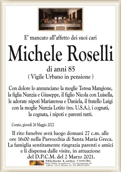 E’ mancato all’affetto dei suoi cariMichele Roselli
di anni 85
( Vigile Urbano in pensione )
Corato, giovedì 26 Maggio 2022
Il rito funebre avrà luogo domani 27 c.m. alle
ore 16:00 nella Parrocchia di Santa Maria Greca.
La famiglia sentitamente ringrazia parenti e amici
e li dispensa dalle visite, in attuazione
del D.P.C.M. del 2 Marzo 2021.
Con dolore lo annunciano la moglie Teresa Mangione,
la figlia Nunzia e Giuseppe, il figlio Nicola con Luisella,
le adorate nipoti Mariateresa e Daniela, il fratello Luigi
con la moglie Nunzia Lotito (res. U.S.A.), i cognati,
la cognata, i nipoti e parenti tutti.