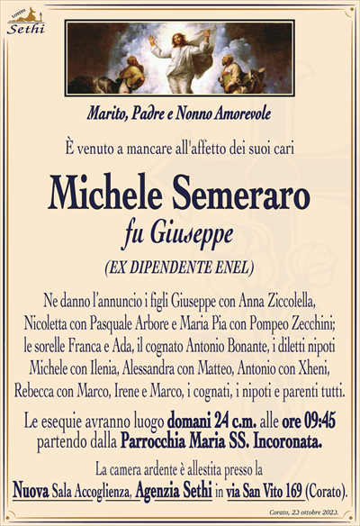 È venuto a mancare all’affetto dei suoi cari
Michele Semeraro
fu Giuseppe
(EX DIPENDENTE ENEL)
Marito, Padre e Nonno Amorevole 
Ne danno l’annuncio i figli Giuseppe con Anna Ziccolella, Nicoletta con Pasquale Arbore e Maria Pia con Pompeo Zecchini; le sorelle Franca e Ada, il cognato Antonio Bonante, i diletti nipoti Michele con Ilenia, Alessandra con Matteo, Antonio con Xheni, Rebecca con Marco, Irene e Marco, i cognati, i nipoti e parenti tutti.
Le esequie avranno luogo domani 24 c.m. alle ore 09:45 partendo dalla Parrocchia Maria SS. Incoronata.
La camera ardente è allestita presso la Nuova Sala Accoglienza, Agenzia Sethi in via San Vito 169 (Corato).
