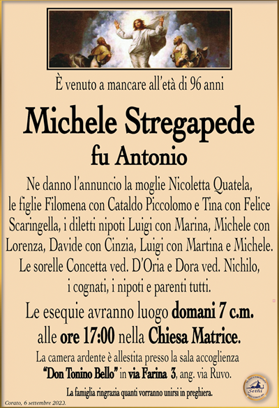 È venuto a mancare all’età di 96 anni
Michele Stregapede
fu Antonio
Ne danno l’annuncio la moglie Nicoletta Quatela, le figlie Filomena con Cataldo Piccolomo e Tina con Felice Scaringella, i diletti nipoti Luigi con Marina, Michele con Lorenza, Davide con Cinzia, Luigi con Martina e Michele. Le sorelle Concetta ved. D’Oria e Dora ved. Nichilo,i cognati, i nipoti e parenti tutti.
Le esequie avranno luogo domani 7 c.m. alle ore 17:00 nella Chiesa Matrice.
La camera ardente è allestita presso la sala accoglienza “Don Tonino Bello” in via Farina 3, ang. via Ruvo.
La famiglia ringrazia quanti vorranno unirsi in preghiera.
Corato, 6 settembre 2023.