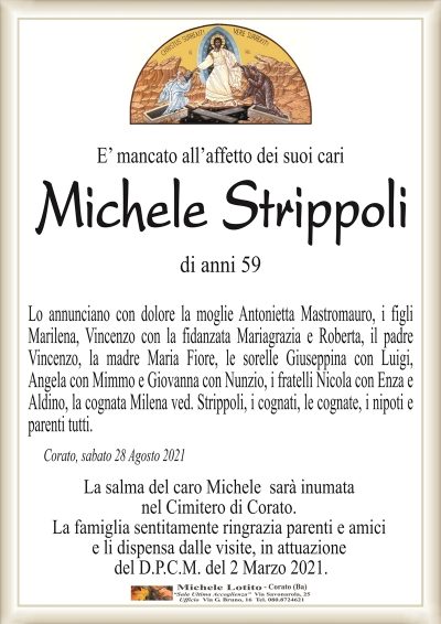 E’ mancato all’affetto dei suoi cari
Michele Strippoli
di anni 59
Lo annunciano con dolore la moglie Antonietta Mastromauro, i figli
Marilena, Vincenzo con la fidanzata Mariagrazia e Roberta, il padre
Vincenzo, la madre Maria Fiore, le sorelle Giuseppina con Luigi,
Angela con Mimmo e Giovanna con Nunzio, i fratelli Nicola con Enza e
Aldino, la cognata Milena ved. Strippoli, i cognati, le cognate, i nipoti e
parenti tutti.
Corato, sabato 28 Agosto 2021
La salma del caro Michele sarà inumata
nel Cimitero di Corato.
La famiglia sentitamente ringrazia parenti e amici
e li dispensa dalle visite, in attuazione
del D.P.C.M. del 2 Marzo 2021.