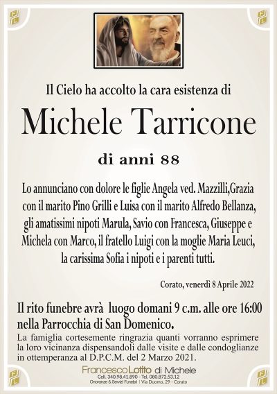 Il Cielo ha accolto la cara esistenza di
Michele Tarricone
di anni 88
Lo annunciano con dolore le figlie Angela ved. Mazzilli,
Grazia con il marito Pino Grilli e Luisa con il marito
Alfredo Bellanza, gli amatissimi nipoti Marula, Savio con
Francesca, Giuseppe e Michela con Marco, il fratello Luigi
con la moglie Maria Leuci, i nipoti e i parenti tutti.
Corato, venerdì 8 Aprile 2022
Il rito funebre avrà luogo domani 9 c.m. alle ore 16:00
nella Parrocchia di San Domenico.
La famiglia cortesemente ringrazia quanti vorranno esprimere
la loro vicinanza dispensandoli dalle visite e dalle condoglianze
in ottemperanza al D.P.C.M. del 2 Marzo 2021.
