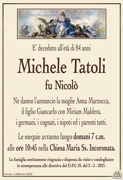 E’ deceduto all’età di 84 anni
Michele Tatoli
fu Nicolò
Ne danno l’annuncio la moglie Anna Marzocca,
il figlio Giancarlo con Miriam Maldera,
i germani, i cognati, i nipoti ed i parenti tutti.
Le esequie avranno luogo domani 7 c.m.
alle ore 10:45 nella Chiesa Maria Ss. Incoronata.
La famiglia sentitamente ringrazia e dispensa da visite e condoglianze
in ottemperanza alle direttive del D.P.C.M. del 2 – 3 – 2021.