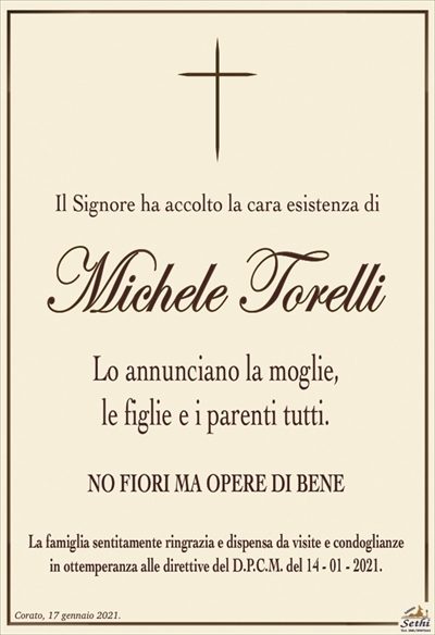 Il Signore ha accolto la cara esistenza di
Michele Torelli
Lo annunciano la moglie,
le figlie e i parenti tutti.
NO FIORI MA OPERE DI BENE
La famiglia sentitamente ringrazia e dispensa da visite e condoglianze
in ottemperanza alle direttive del D.P.C.M. del 14 – 01 – 2021.