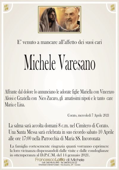 E’ venuto a mancare all’affetto dei suoi cari
Michele Varesano
Affrante dal dolore lo annunciano le adorate figlie Mariella con Vincenzo
Aloisi e Graziella con Nico Zucaro, gli amatissimi nipoti e le tanto care
Maria e Lina.
Corato, mercoledì 7 Aprile 2021
La salma sarà accolta domani 8 c.m. nel Cimitero di Corato.
Una Santa Messa sarà celebrata in suo ricordo sabato 10 Aprile
alle ore 17:00 nella Parrocchia di Maria SS. Incoronata
La famiglia cortesemente ringrazia quanti vorranno esprimere
la loro vicinanza dispensandoli dalle visite e dalle condoglianze
in ottemperanza al D.P.C.M. del 14 gennaio 2021.